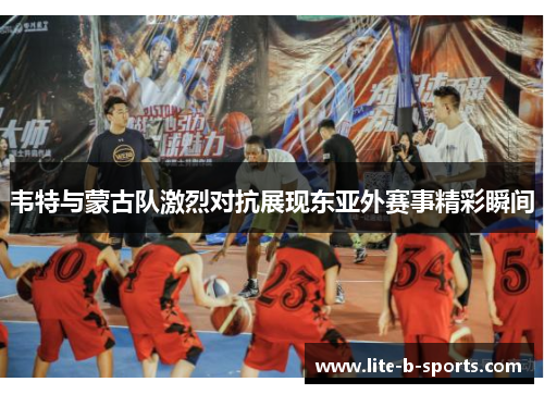 韦特与蒙古队激烈对抗展现东亚外赛事精彩瞬间