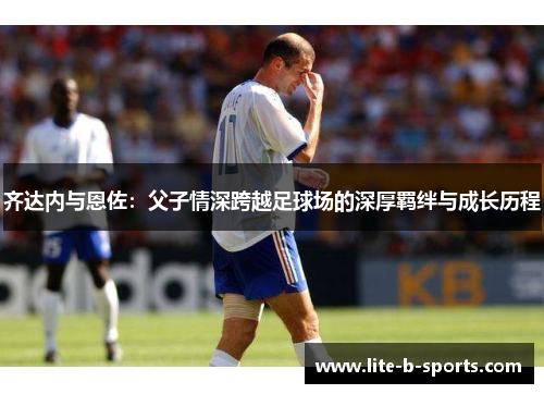 齐达内与恩佐：父子情深跨越足球场的深厚羁绊与成长历程