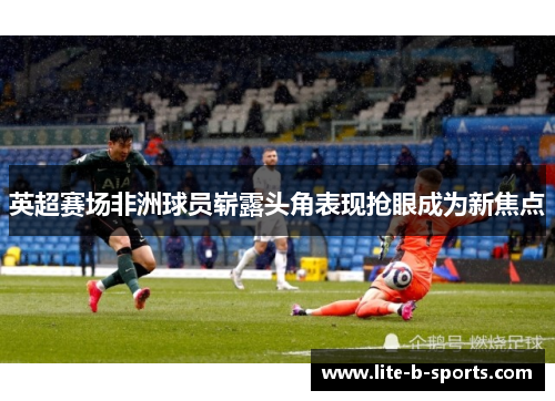 英超赛场非洲球员崭露头角表现抢眼成为新焦点
