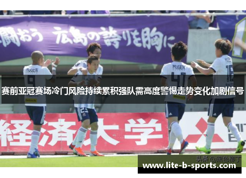 赛前亚冠赛场冷门风险持续累积强队需高度警惕走势变化加剧信号